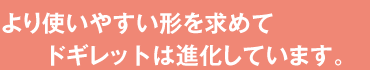 より使いやすい形を求めてドギレットは進化しています。